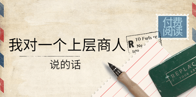 （4071期）某公众号付费阅读：我对一个上层商人说的话（价值500元付费文章）-创富之家
