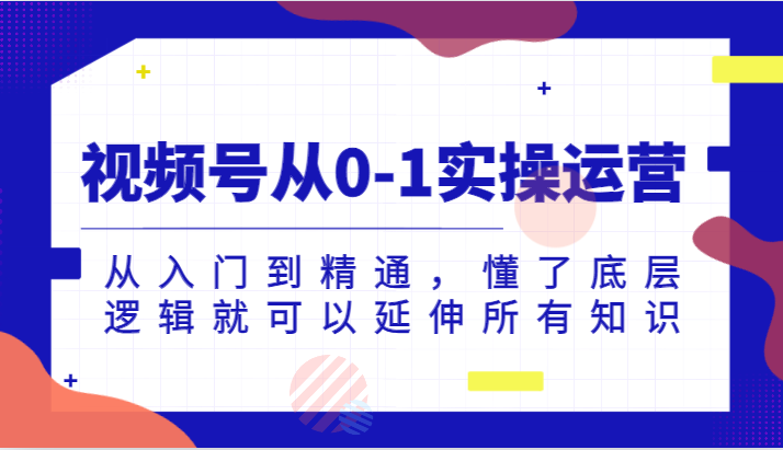 视频号从0-1实操运营，从入门到精通，懂了底层逻辑就可以延伸所有知识（更新2024.7）-创富之家